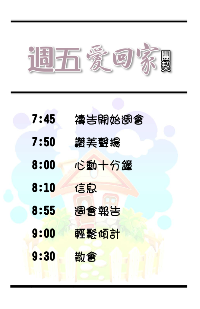 7:45pm 禱告開始週會 7:50pm 讚美聲揚 8:00pm 心動十分鐘 8:10pm 信息 8:55pm 週會報告 9:00pm 輕鬆傾計 9:30pm 散會